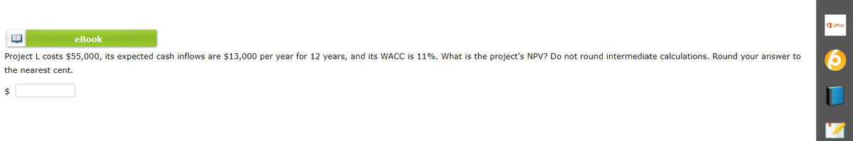 Ofice
eBook
Project L costs $55,000, its expected cash inflows are $13,000 per year for 12 years, and its WACC is 11%. What is the project's NPV? Do not round intermediate calculations. Round your answer to
the nearest cent.
$
