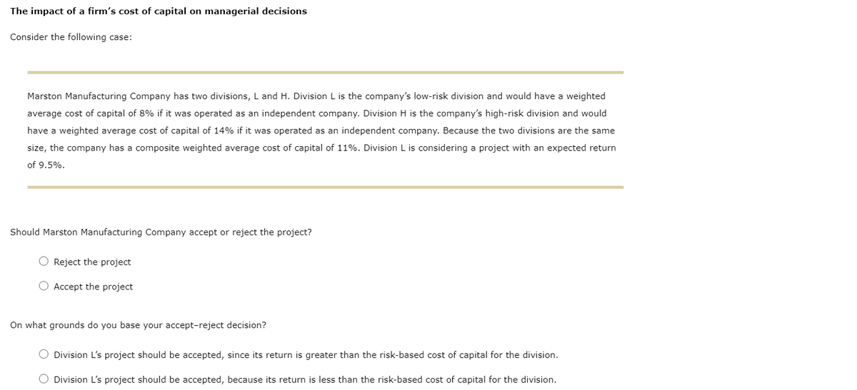The impact of a firm's cost of capital on managerial decisions
Consider the following case:
Marston Manufacturing Company has two divisions, L and H. Division L is the company's low-risk division and would have a weighted
average cost of capital of 8% if it was operated as an independent company. Division H is the company's high-risk division and would
have a weighted average cost of capital of 14% if it was operated as an independent company. Because the two divisions are the same
size, the company has a composite weighted average cost of capital of 11%. Division L is considering a project with an expected return
of 9.5%.
Should Marston Manufacturing Company accept or reject the project?
O Reject the project
O Accept the project
On what grounds do you base your accept-reject decision?
O Division L's project should be accepted, since its return is greater than the risk-based cost of capital for the division.
O Division L's project should be accepted, because its return is less than the risk-based cost of capital for the division.
