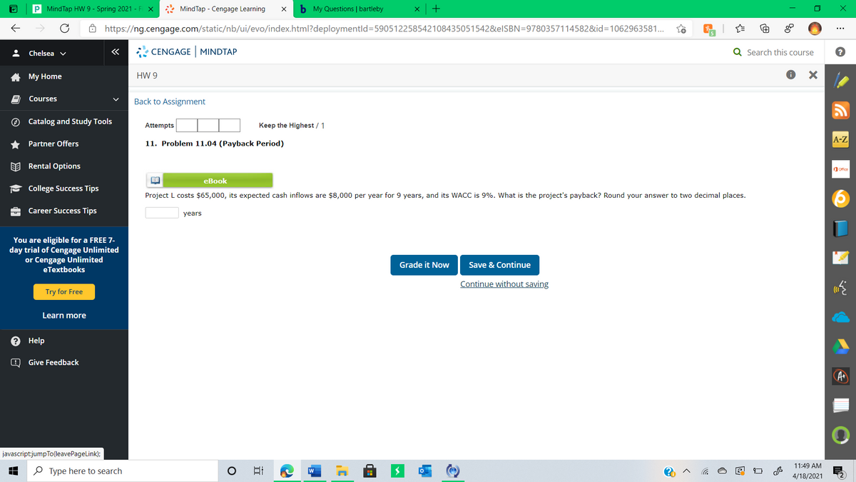 P MindTap HW 9 - Spring 2021 - Fi X
MindTap - Cengage Learning
b My Questions | bartleby
Ô https://ng.cengage.com/static/nb/ui/evo/index.html?deploymentld=590512258542108435051542&elSBN=9780357114582&id=1062963581...
Chelsea v
CENGAGE MINDTAP
Q Search this course
A My Home
HW 9
Courses
Back to Assignment
O Catalog and Study Tools
Attempts
Keep the Highest / 1
A-Z
Partner Offers
11. Problem 11.04 (Payback Period)
EE Rental Options
dofice
eBook
College Success Tips
Project L costs $65,000, its expected cash inflows are $8,000 per year for 9 years, and its WACC is 9%. What is the project's payback? Round your answer to two decimal places.
Career Success Tips
years
You are eligible for a FREE 7-
day trial of Cengage Unlimited
or Cengage Unlimited
eTextbooks
Grade it Now
Save & Continue
Continue without saving
Try for Free
Learn more
? Help
O Give Feedback
javascript:jumpTo(leavePageLink);
11:49 AM
O Type here to search
日
4/18/2021
