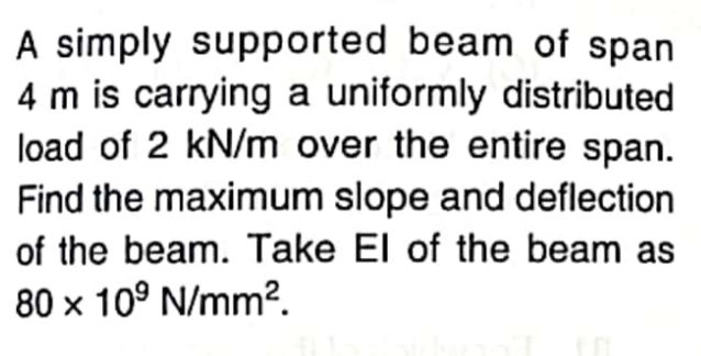 A simply supported beam of span
4 m is carrying a uniformly distributed
load of 2 kN/m over the entire span.
Find the maximum slope and deflection
of the beam. Take El of the beam as
80 x 10° N/mm2.
