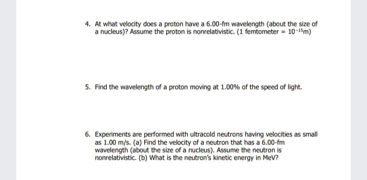 4. At what velocity does a proton have a 6.00-fm wavelength (about the size of
a nucleus)? Assume the proton is nonrelativistic. (1 femtometer = 10-15m)
5. Find the wavelength of a proton moving at 1.00% of the speed of light.
6. Experiments are performed with ultracold neutrons having velocities as small
as 1.00 m/s. (a) Find the velocity of a neutron that has a 6.00-fm
wavelength (about the size of a nucleus). Assume the neutron is
nonrelativistic. (b) What is the neutron's kinetic energy in MeV?
