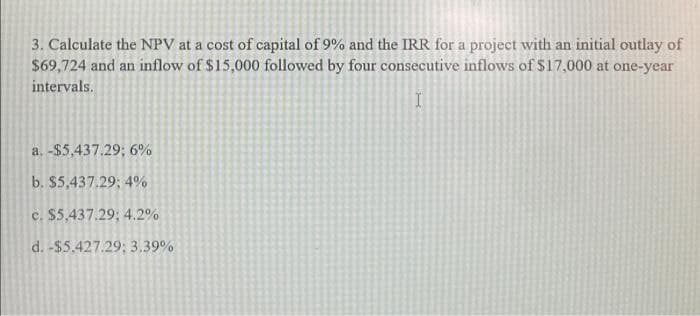 3. Calculate the NPV at a cost of capital of 9% and the IRR for a project with an initial outlay of
$69,724 and an inflow of $15,000 followed by four consecutive inflows of $17,000 at one-year
intervals.
a. -$5,437.29; 6%
b. $5,437.29; 4%
c. $5,437.29; 4.2%
d. -$5.427.29; 3,39%
