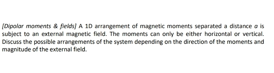 [Dipolar moments & fields] A 1D arrangement of magnetic moments separated a distance a is
subject to an external magnetic field. The moments can only be either horizontal or vertical.
Discuss the possible arrangements of the system depending on the direction of the moments and
magnitude of the external field.
