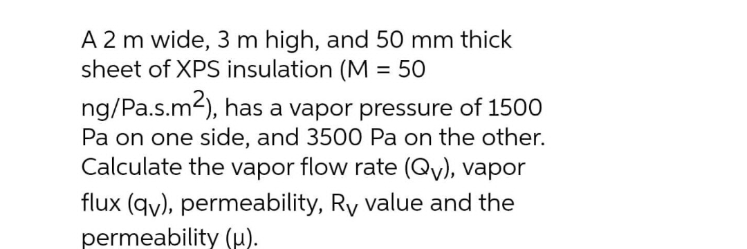 A 2 m wide, 3 m high, and 50 mm thick
sheet of XPS insulation (M = 50
ng/Pa.s.m2), has a vapor pressure of 1500
Pa on one side, and 3500 Pa on the other.
Calculate the vapor flow rate (Qy), vapor
flux (qy), permeability, Ry value and the
permeability (µ).
