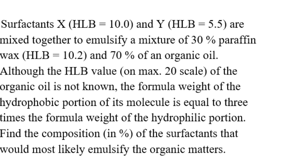 Surfactants X (HLB = 10.0) and Y (HLB = 5.5) are
mixed together to emulsify a mixture of 30 % paraffin
wax (HLB = 10.2) and 70 % of an organic oil.
Although the HLB value (on max. 20 scale) of the
organic oil is not known, the formula weight of the
hydrophobic portion of its molecule is equal to three
times the formula weight of the hydrophilic portion.
Find the composition (in %) of the surfactants that
would most likely emulsify the organic matters.
