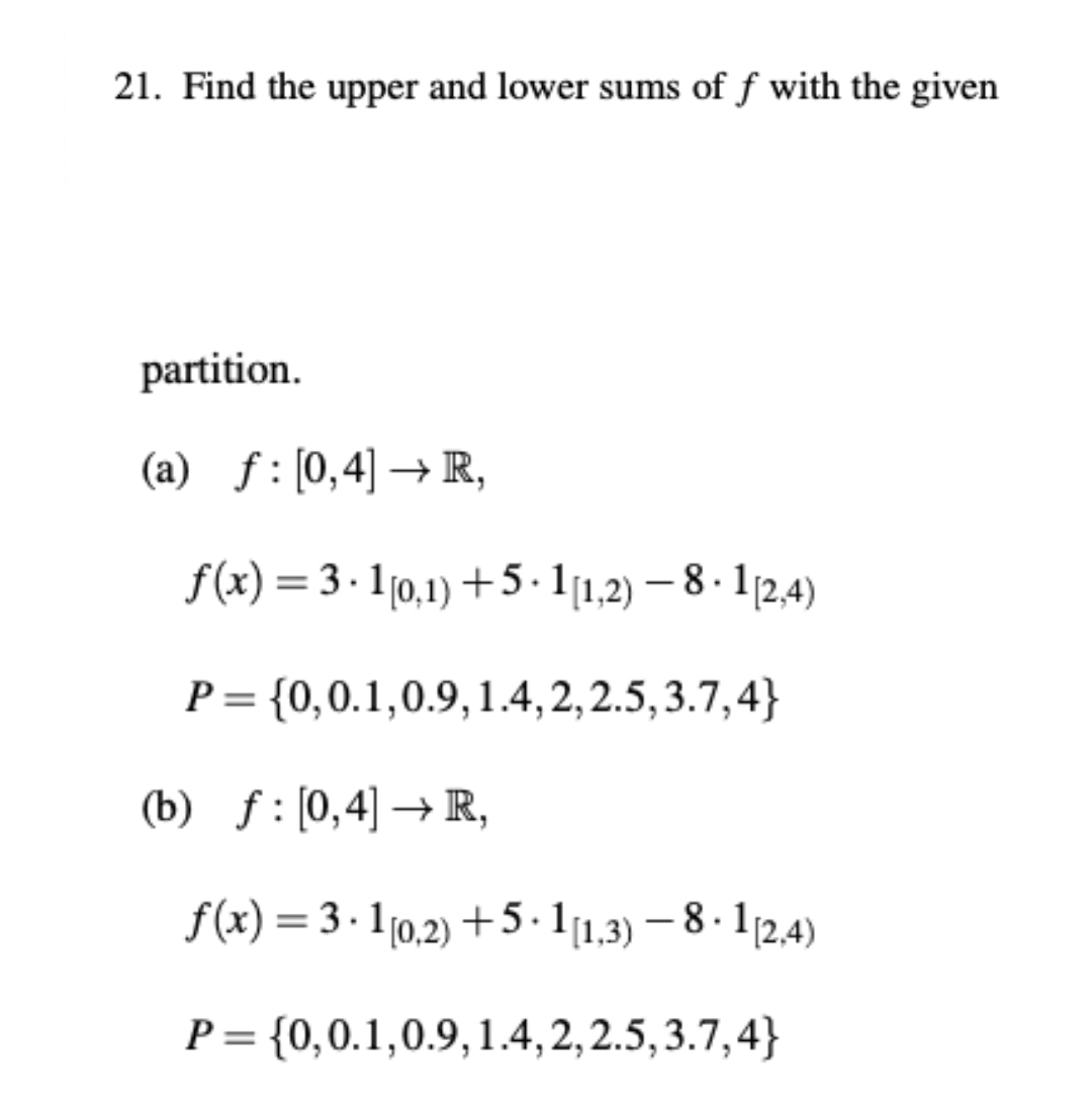 21. Find the upper and lower sums of f with the given
partition.
(a) f:[0,4] → R,
f(x) = 3 · 10,1) +5· 11,2) – 8 · 1/2,4)
|
P= {0,0.1,0.9,1.4, 2, 2.5, 3.7,4}
(b) f: [0,4] → R,
f(x) = 3 · 1[0,2) +5.11,3) – 8 · 1 12,4)
P = {0,0.1,0.9,1.4,2, 2.5, 3.7,4}
%3D
