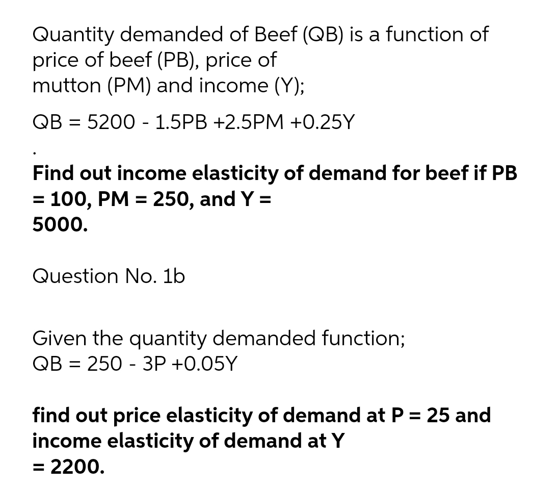 Quantity demanded of Beef (QB) is a function of
price of beef (PB), price of
mutton (PM) and income (Y);
QB = 5200 - 1.5PB +2.5PM +0.25Y
%3D
Find out income elasticity of demand for beef if PB
= 100, PM = 250, and Y =
5000.
Question No. 1b
Given the quantity demanded function;
QB = 250 - 3P +0.05Y
%3D
find out price elasticity of demand at P = 25 and
income elasticity of demand at Y
= 2200.
%3D
