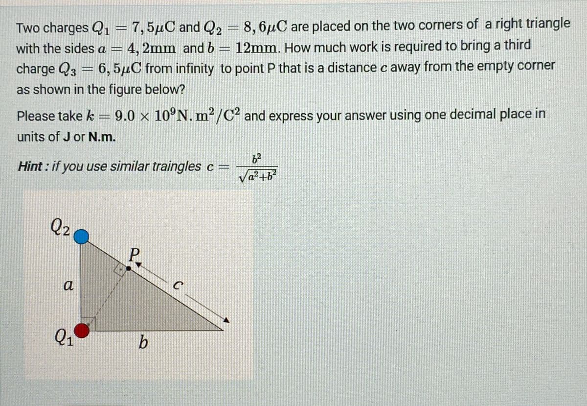 Two charges Q₁ = 7,5μC and Q2 = 8,6μC are placed on the two corners of a right triangle
Q1
with the sides a 4, 2mm and b = 12mm. How much work is required to bring a third
charge Q3 = 6, 5μC from infinity to point P that is a distance c away from the empty corner
as shown in the figure below?
Please take k = 9.0 × 10°N. m²/C2 and express your answer using one decimal place in
units of J or N.m.
Hint: if you use similar traingles c =
62
Va²+b²
Q2
a
P
Q1
b
C