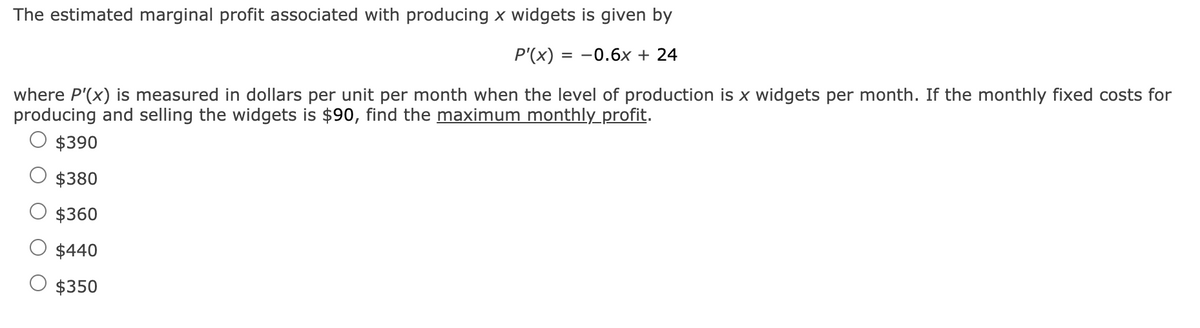 The estimated marginal profit associated with producing x widgets is given by
P'(x) = -0.6x + 24
where P'(x) is measured in dollars per unit per month when the level of production is x widgets per month. If the monthly fixed costs for
producing and selling the widgets is $90, find the maximum monthly_profit.
$390
$380
$360
$440
$350