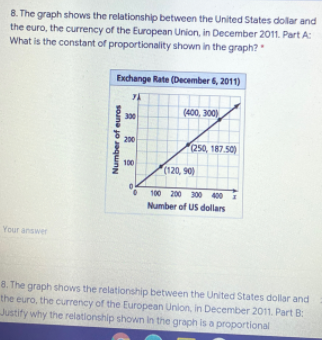 8. The graph shows the relationship between the United States dollar and
the euro, the currency of the European Union, in December 2011. Part A:
What is the constant of proportionality shown in the graph?
Exchange Rate (December 6, 2011)
(400, 300)
300
200
250, 187.50)
100
(120, 90)
100 200 300 400
Number of US dollars
Your answer
8. The graph shows the relationship between the United States dollar and
the euro, the currency of the European Union, in December 2011. Part B:
Justify why the relationship shown in the graph is a proportional
Number of euros
