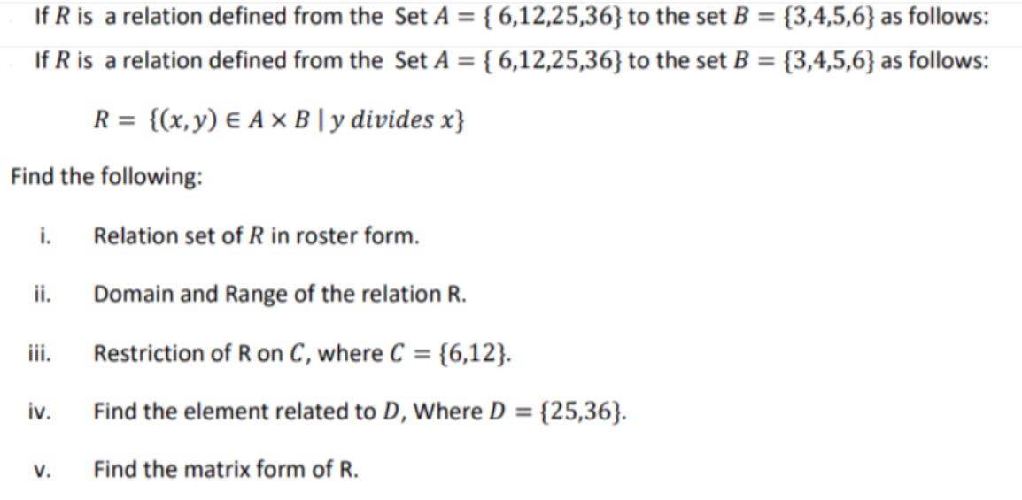 If R is a relation defined from the Set A = { 6,12,25,36} to the set B = {3,4,5,6} as follows:
If R is a relation defined from the Set A = { 6,12,25,36} to the set B = {3,4,5,6} as follows:
%3D
%3D
R = {(x,y) E A × B | y divides x}
Find the following:
i.
Relation set of R in roster form.
ii.
Domain and Range of the relation R.
ii.
Restriction of R on C, where C = {6,12}.
iv.
Find the element related to D, Where D = {25,36}.
%3D
V.
Find the matrix form of R.
