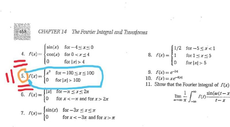 468
CHAPTER 14 The Fourier Integral End Transforms
sin(x) for-4sxs0
4. f(x)={cos(x) for 0 <x<4
1/2 for-5<x<1
8. f(x) ={1
for 1<x<5
for |x) > 4
for |x > 5
for-100 sxs100
0 for [x] > 100
9. f(x)=e-
10. f(x)= xe
11. Show that the Fourier integral of S(x)
5. S(x)=
6. f(x) =
[1x for- Sx< 2n
sin(@(1-x
Tim
for x<-n and for x> 2n
sin(x) for -3t <x<A
7. f(x)=-
for x<-37 and for x>A
