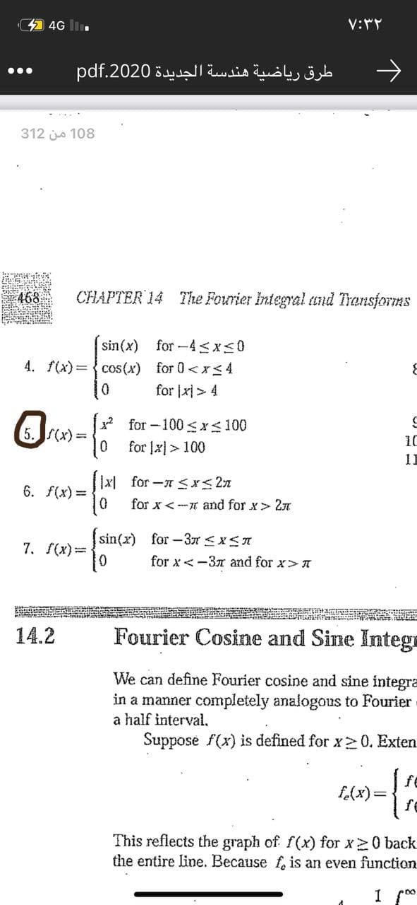 44 4G lI.
طرق رياضية هندسة الجديدة 2020.pdf
312 jo 108
468
CHAPTER 14 The Fourier Integral und Transforms
sin(x) for-4<x<0
4. f(x)= {cos(x) for 0<x<4
for |x|> 4
x2 for -100 <x<100
5.S(x)=
10
for [x]> 100
11
|x| for -Sx< 2n
6. f(x) =
for x < -r and for x> 2n
sin(x) for-3T <xS
7. S(x)=
for x< -37 and for x>A
14.2
Fourier Cosine and Sine Intega
We can define Fourier cosine and sine integra
in a manner completely analogous to Fourier
a half interval.
Suppose f(x) is defined for x20. Exten
f.(x)=
fe
This reflects the graph of f(x) for x 0 back
the entire line. Because f, is an even function
