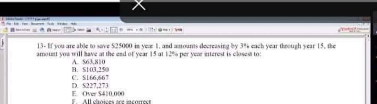Dear fak
13- If you are able to save $25000 in year 1. and amounts decreasing by 3% each year through year 15, the
amount you will have at the end of year 15 at 12% per year interest is closest to:
A. $63,810
B. $103,250
C. S166,667
D. $227,273
E. Over $410,000
F. All choices are incorrect
Yogy