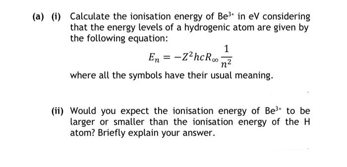 (a) (i) Calculate the ionisation energy of Be³+ in eV considering
that the energy levels of a hydrogenic atom are given by
the following equation:
1
En = -Z²hcR∞on²
where all the symbols have their usual meaning.
(ii) Would you expect the ionisation energy of Be³+ to be
larger or smaller than the ionisation energy of the H
atom? Briefly explain your answer.