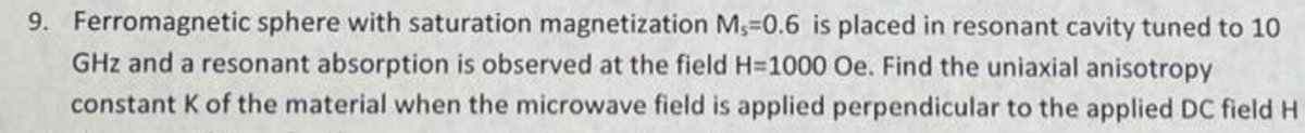 9. Ferromagnetic sphere with saturation magnetization M,-0.6 is placed in resonant cavity tuned to 10
GHz and a resonant absorption is observed at the field H=1000 Oe. Find the uniaxial anisotropy
constant K of the material when the microwave field is applied perpendicular to the applied DC field H
