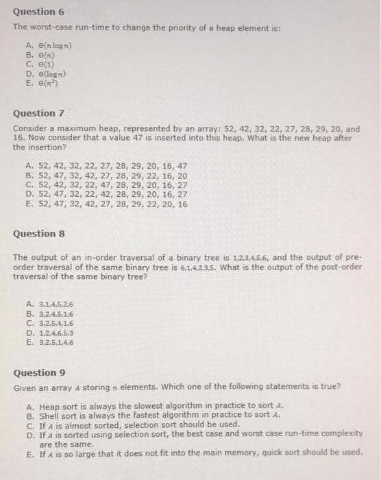 Question 6
The worst-case run-time to change the priority of a heap element is:
A. e(n logn)
B. O(n)
C. e(1)
D. e(logn)
E. O(n)
Question 7
Consider a maximum heap, represented by an array: 52, 42, 32, 22, 27, 28, 29, 20, and
16. Now consider that a value 47 is inserted into this heap. What is the new heap after
the insertion?
A. 52, 42, 32, 22, 27, 28, 29, 20, 16, 47
В. 52, 47, 32, 42, 27, 28, 29, 22, 16, 20
C. 52, 42, 32, 22, 47, 28, 29, 20, 16, 27
D. 52, 47, 32, 22, 42, 28, 29, 20, 16, 27
E. 52, 47, 32, 42, 27, 28, 29, 22, 20, 16
Question 8
The output of an in-order traversal of a binary tree is 1,2.3,4.5.6, and the output of pre-
order traversal of the same binary tree is 6,1.4.2.3,5. what is the output of the post-order
traversal of the same binary tree?
A. 3,1,4,5,2,6
B. 3,2,4,5,1.6
C. 3,2,5,4,1.6
D. 1,2,4.6,5,3
E. 3,2,5,1.4.6
Question 9
Given an array A storing n elements. Which one of the following statements is true?
A. Heap sort is always the slowest algorithm in practice to sort A.
B. Shell sort is always the fastest algorithm in practice to sort A.
C. If A is almost sorted, selection sort should be used.
D. If A is sorted using selection sort, the best case and worst case run-time complexity
are the same.
E. If A is so large that it does not fit into the main memory, quick sort should be used.
