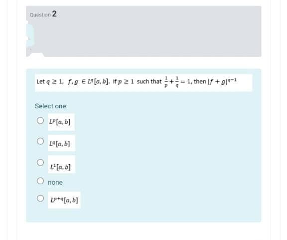 Question 2
Let q 2 1, f.g E L[a, b]. If p 21 such that += 1, then If + g|*-1
Select one:
LP[a, b]
L9[a, b]
L'[a, b]
none
Lp+*[a, b]
