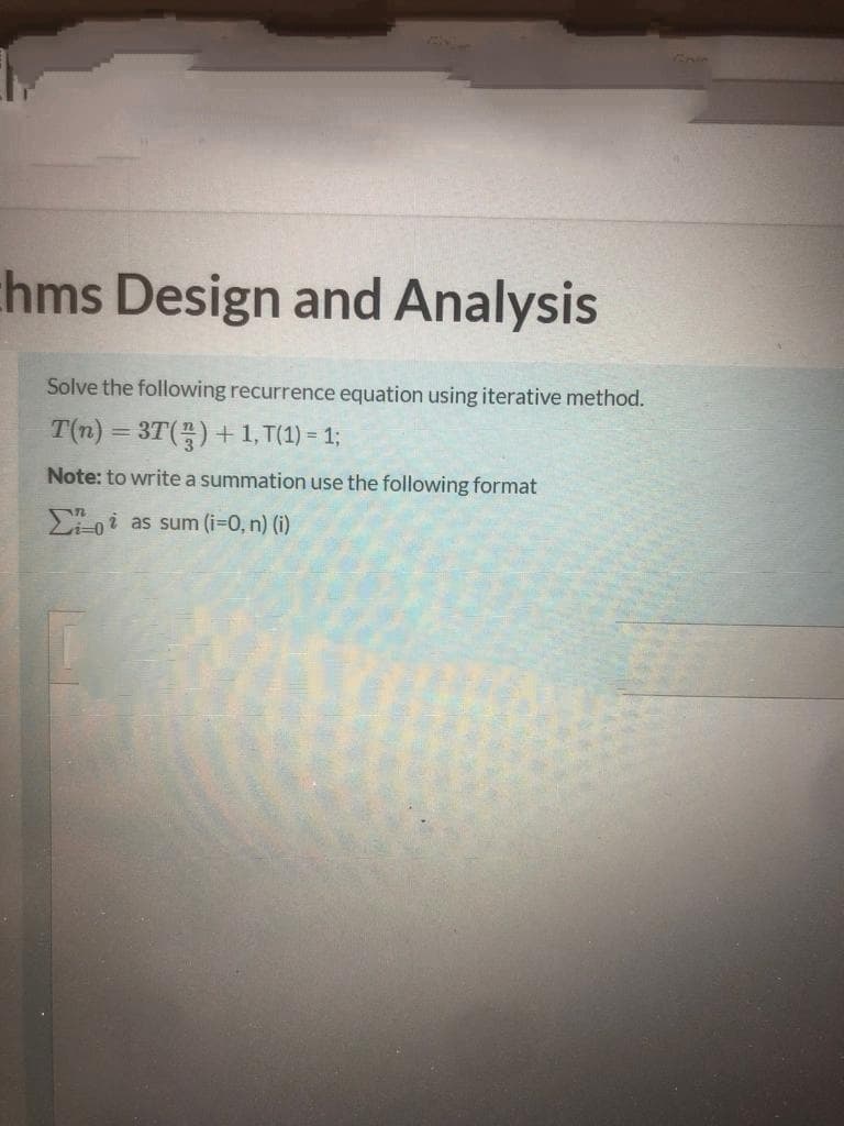 nin
hms Design and Analysis
Solve the following recurrence equation using iterative method.
T(n) = 3T() +1, T(1) = 1;
Note: to write a summation use the following format
-oi as sum (i=0, n) (i)
