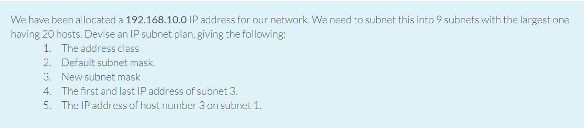 We have been allocated a 192.168.10.0 |P address for our network. We need to subnet this into 9 subnets with the largest one
having 20 hosts. Devise an IP subnet plan, giving the following:
1. The address class
2. Default subnet mask.
3. New subnet mask
4. The first and last IP address of subnet 3.
5. The IP address of host number 3 on subnet 1.
