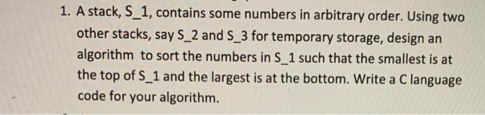 1. A stack, S_1, contains some numbers in arbitrary order. Using two
other stacks, say S_2 and S_3 for temporary storage, design an
algorithm to sort the numbers in S 1 such that the smallest is at
the top of S 1 and the largest is at the bottom. Write a C language
code for your algorithm.
