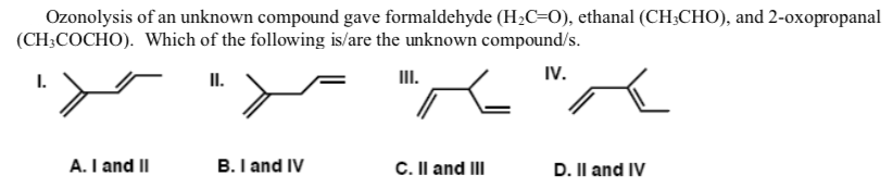 Ozonolysis of an unknown compound gave formaldehyde (H;C=0), ethanal (CH3CHO), and 2-oxopropanal
(CH;COCHO). Which of the following is/are the unknown compound/s.
I.
II.
II.
IV.
A. I and II
B. I and IV
C. Il and III
D. Il and IV
