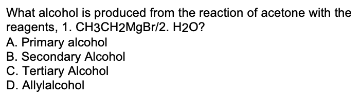 What alcohol is produced from the reaction of acetone with the
reagents, 1. CH3CH2M9B1/2. H2O?
A. Primary alcohol
B. Secondary Alcohol
C. Tertiary Alcohol
D. Allylalcohol
