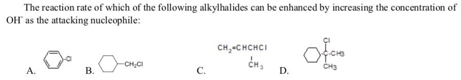 The reaction rate of which of the following alkylhalides can be enhanced by increasing the concentration of
OH" as the attacking nucleophile:
CH,=CHCHCI
CH,
D.
CH2CI
ČH3
А.
В.
С.
