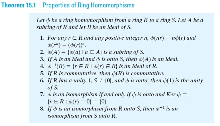 Theorem 15.1 Properties of Ring Homomorphisms
Let o be a ring homomorphism from a ring R to a ring S. Let A be a
subring of R and let B be an ideal of S.
1. For any r E R and any positive integer n, þ(nr) = nd(r) and
6(r") = (6(r))".
2. (A) = {d(a) | a E A} is a subring of S.
3. If A is an ideal and o is onto S, then 4(A) is an ideal.
4. 4-(B) = {r ER| 4(r) E B} is an ideal of R.
5. If R is commutative, then 4(R) is commutative.
6. If R has a unity 1, S + {0}, and is onto, then 4(1) is the unity
of S.
7. o is an isomorphism if and only if o is onto and Ker =
{r ER|¢(r) = 0} = {0}.
8. If o is an isomorphism from R onto S, then -1 is an
isomorphism from S onto R.
