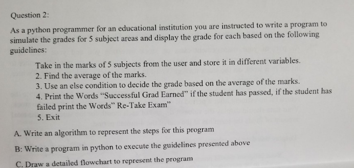 Question 2:
As a python programmer for an educational institution you are instructed to write a program to
simulate the grades for 5 subject areas and display the grade for each based on the following
guidelines:
Take in the marks of 5 subjects from the user and store it in different variables.
2. Find the average of the marks.
3. Use an else condition to decide the grade based on the average of the marks.
4. Print the Words "Successful Grad Earned" if the student has passed, if the student has
failed print the Words" Re-Take Exam"
5. Exit
A. Write an algorithm to represent the steps for this program
B: Write a program in python to execute the guidelines presented above
C. Draw a detailed flowchart to represent the program
