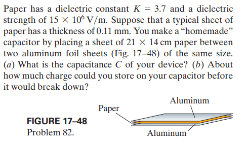 Paper has a dielectric constant K = 3.7 and a dielectric
strength of 15 × 106 V/m. Suppose that a typical sheet of
paper has a thickness of 0.11 mm. You make a “homemade"
capacitor by placing a sheet of 21 X 14 cm paper between
two aluminum foil sheets (Fig. 17–48) of the same size.
(a) What is the capacitance C of your device? (b) About
how much charge could you store on your capacitor before
it would break down?
Aluminum
Раper
FIGURE 17-48
Problem 82.
Aluminum
