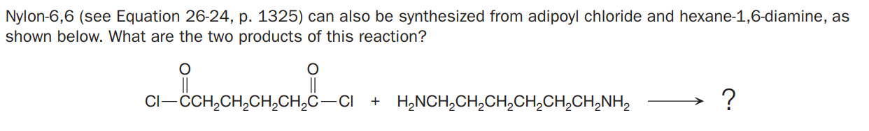 Nylon-6,6 (see Equation 26-24, p. 1325) can also be synthesized from adipoyl chloride and hexane-1,6-diamine, as
shown below. What are the two products of this reaction?
Cl-CH,CH,CH,CH,Ĉ-CI
+ H,NCH,CH,CH,CH,CH,CH,NH,
