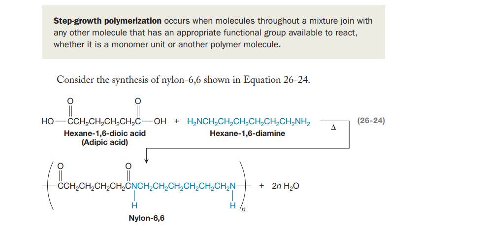 Step-growth polymerization occurs when molecules throughout a mixture join with
any other molecule that has an appropriate functional group available to react,
whether it is a monomer unit or another polymer molecule.
Consider the synthesis of nylon-6,6 shown in Equation 26-24.
- CCH,CH,CH,CH,C-
-OH + H,NCH,CH,CH,CH,CH,CH,NH2
(26-24)
НО
Hexane-1,6-dioic acid
(Adipic acid)
Hexane-1,6-diamine
-CH,CH,CH,CH2ČNCH,CH,CH,CH,CH,CH,N-
2n H2O
H /n
Nylon-6,6
