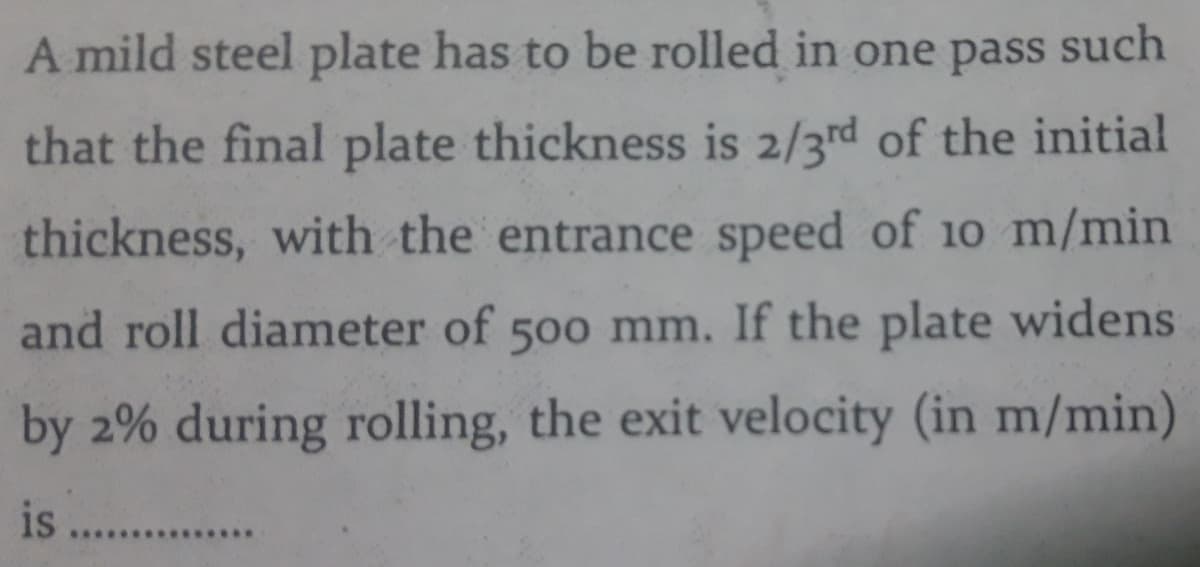 A mild steel plate has to be rolled in one pass such
that the final plate thickness is 2/3rd of the initial
thickness, with the entrance speed of 10 m/min
and roll diameter of 500 mm. If the plate widens
by 2% during rolling, the exit velocity (in m/min)
is
