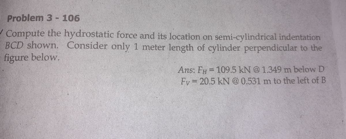 Problem 3 -106
Compute the hydrostatic force and its location on semi-cylindrical indentation
BCD shown. Consider only 1 meter length of cylinder perpendicular to the
figure below.
Ans: Fy @ 1.349 m below D
109.5kN
Fv3D20.5kN @ 0.531 m to the left of B
