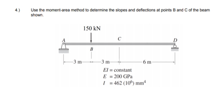 4.)
Use the moment-area method to determine the slopes and deflections at points B and C of the beam
shown.
150 kN
C
B
-3 m-
-3 m-
-6 m
El = constant
E = 200 GPa
= 462 (10°) mm
%3D
