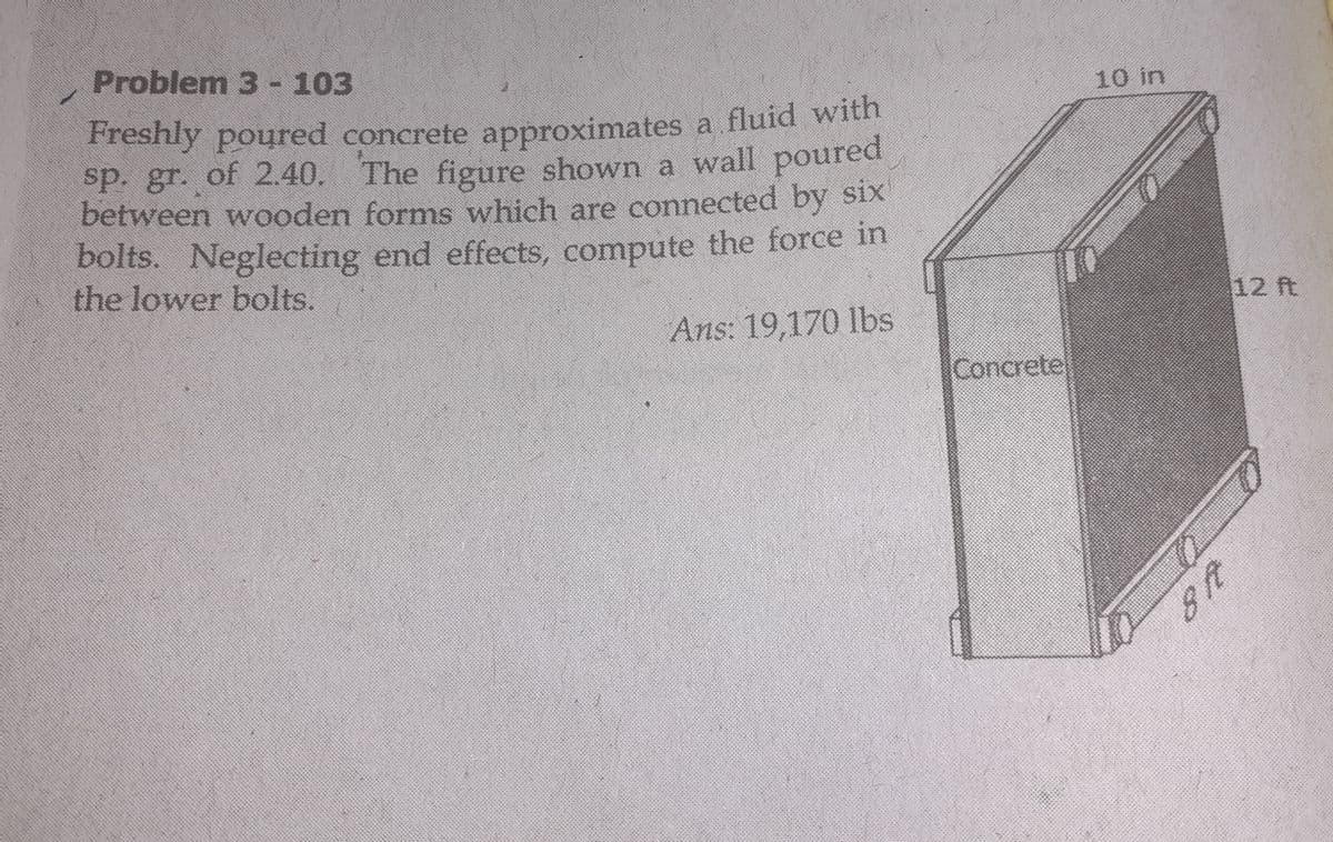 Problem 3 -103
10 in
Freshly poured concrete approximates a fluid with
sp. gr. of 2.40. The figure shown a wall poured
between wooden forms which are connected by six
bolts. Neglecting end effects, compute the force in
the lower bolts.
12 ft
Ans: 19,170 lbs
Concretel
48
