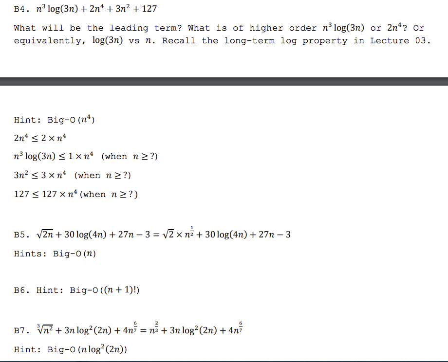 B4. n³ log(3n) + 2nª + 3n² + 127
What will be the leading term? What is of higher order n³log(3n) or 2n*? Or
equivalently, log(3n) vs n. Recall the long-term log property in Lecture 03.
Hint: Big-O (n*)
2n* < 2 x n*
n³ log(3n) < 1 x n* (when n 2 ?)
3n? < 3 × n* (when n2?)
127 < 127 × n* (when n >?)
B5. V2n + 30 log(4n) + 27n – 3 = v2 x n7 + 30 log(4n) + 27n – 3
Hints: Big-0 (n)
B6. Hint: Big-O((n + 1)!)
2
B7. Vn? + 3n log²(2n) + 4n7 = n3 + 3n log²(2n) + 4n7
Hint: Big-0 (n log²(2n))
