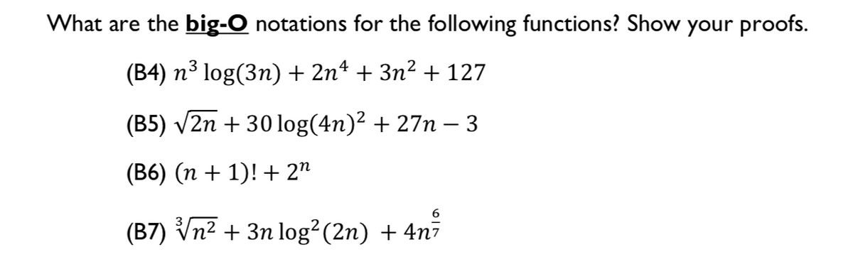 What are the big-O notations for the following functions? Show your proofs.
(B4) n³ log(3n) + 2nª + 3n² + 127
(B5) V2n + 30 log(4n)² + 27n – 3
(B6) (n + 1)! + 2"
(B7) Vn2 + 3n log²(2n) + 4n7
