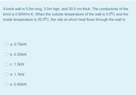 A brick wall is 5.0m long, 3.0m high, and 30.0 cm thick. The conductivity of the
brick is 0.60W/m.K. When the outside temperature of the wall is 0.0°C and the
inside temperature is 20.0°C, the rate at which heat flows through the wall is
O a. 0.75kW
O b. 0.25kW
O c. 1.2kW
O d. 1.7kW
e. 0.60kW
