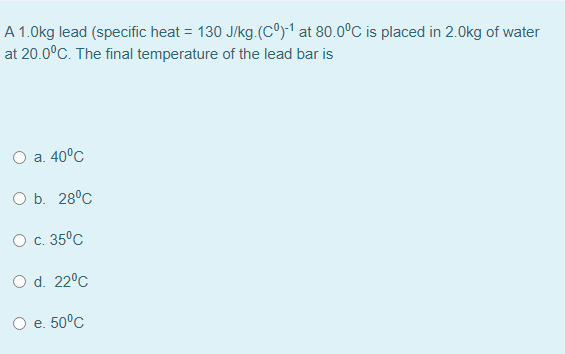 A 1.0kg lead (specific heat = 130 J/kg.(Cº)-1 at 80.0°C is placed in 2.0kg of water
at 20.0°C. The final temperature of the lead bar is
O a. 40°C
O b. 28°C
О с. 35°с
O d. 22°C
Ое. 50°с
