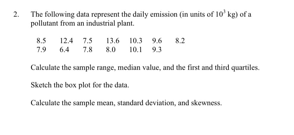The following data represent the daily emission (in units of 10ʻ kg) of a
pollutant from an industrial plant.
8.5
12.4
7.5
13.6
10.3
9.6
8.2
7.9
6.4
7.8
8.0
10.1
9.3
Calculate the sample range, median value, and the first and third quartiles.
Sketch the box plot for the data.
Calculate the sample mean, standard deviation, and skewness.
2.
