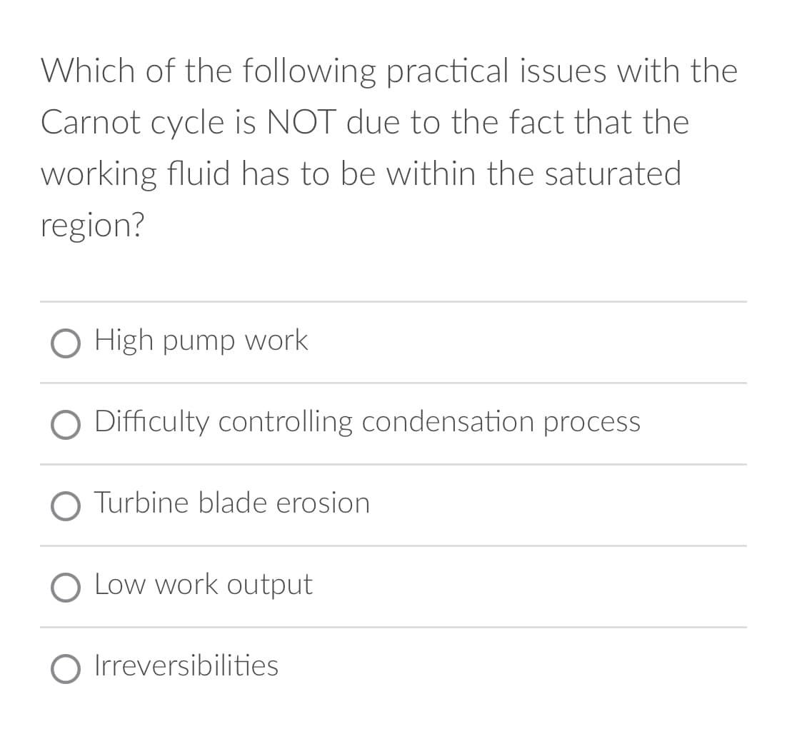 Which of the following practical issues with the
Carnot cycle is NOT due to the fact that the
working fluid has to be within the saturated
region?
O High pump work
Difficulty controlling condensation process
Turbine blade erosion
O Low work output
Irreversibilities
