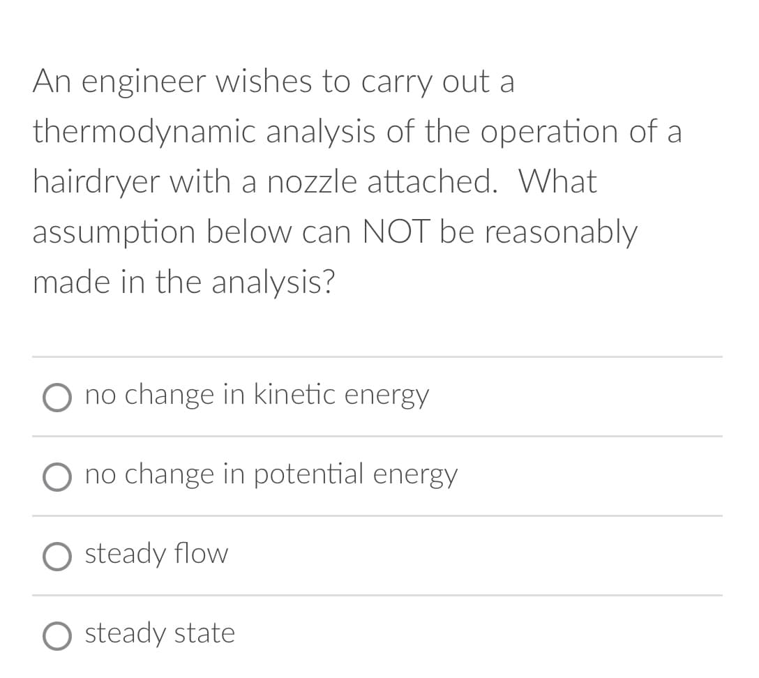An engineer wishes to carry out a
thermodynamic analysis of the operation of a
hairdryer with a nozzle attached. What
assumption below can NOT be reasonably
made in the analysis?
O no change in kinetic energy
no change in potential energy
O steady flow
steady state
