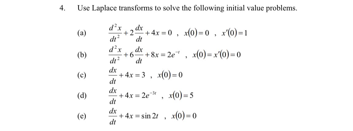 4.
Use Laplace transforms to solve the following initial value problems.
d?x
dx
(a)
+2
+4x = 0 , x(0)= 0 , x'(0)=1
dt?
dt
d?x
dx
(b)
+6
+ 8x = 2e , x(0)= x'(0)= 0
dt?
dt
dx
+ 4x = 3 , x(0)=0
dt
(c)
dx
+4x = 2e¯31
dt
x(0) = 5
(d)
dx
+ 4x = sin 2t , x(0)=0
dt
(e)
