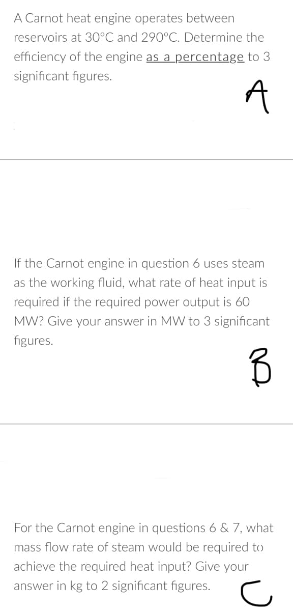 A Carnot heat engine operates between
reservoirs at 30°C and 290°C. Determine the
efficiency of the engine as a percentage to 3
significant figures.
A
If the Carnot engine in question 6 uses steam
as the working fluid, what rate of heat input is
required if the required power output is 60
MW? Give your answer in MW to 3 significant
figures.
For the Carnot engine in questions 6 & 7, what
mass flow rate of steam would be required to
achieve the required heat input? Give
your
answer in kg to 2 significant figures.
