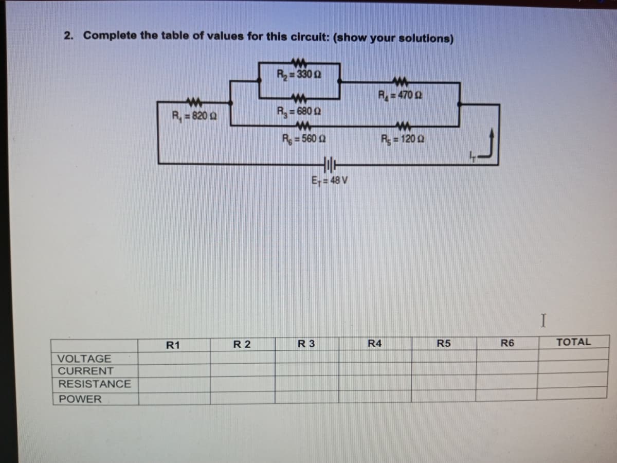 2. Complete the table of values for this circuit: (show your solutions)
R= 330 2
R= 470 2
R, = 820 Q
R= 680 Q
R = 560 2
R= 120 2
E= 48 V
I
R1
R 2
R 3
R4
R5
R6
TOTAL
VOLTAGE
CURRENT
RESISTANCE
POWER
