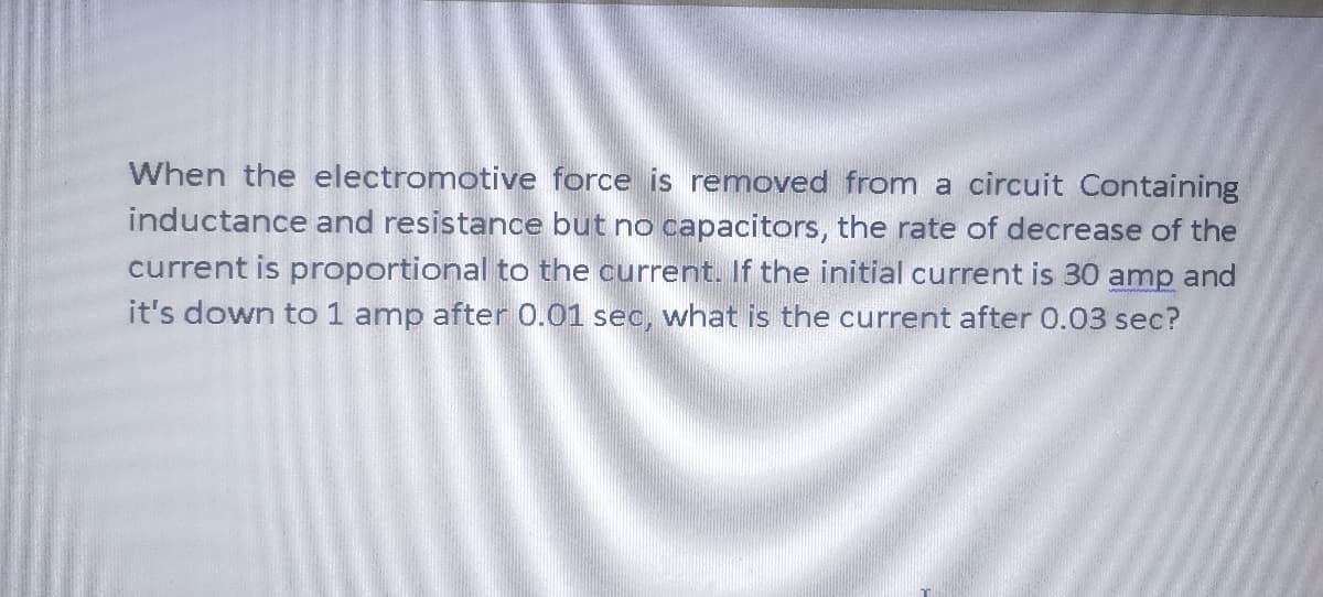 When the electromotive force is removed from a circuit Containing
inductance and resistance but no capacitors, the rate of decrease of the
current is proportional to the current. If the initial current is 30 amp and
it's down to 1 amp after 0.01 sec, what is the current after 0.03 sec?
