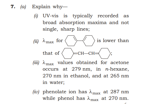 7. (a) Explain why-
(i) UV-vis is typically recorded
broad absorption maxima and not
single, sharp lines;
(ü) ^max for
is lower than
that of
=CH–CH=
(iüi) Amax values obtained for acetone
occurs at 279 nm, in n-hexane,
270 nm in ethanol, and at 265 nm
in water;
(iv) phenolate ion has max at 287 nm
while phenol has ^max at 270 nm.

