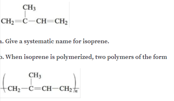 CH3
CH2=C-CH=CH2
a. Give a systematic name for isoprene.
b. When isoprene is polymerized, two polymers of the form
CH3
CH2-C=CH-CH2%
